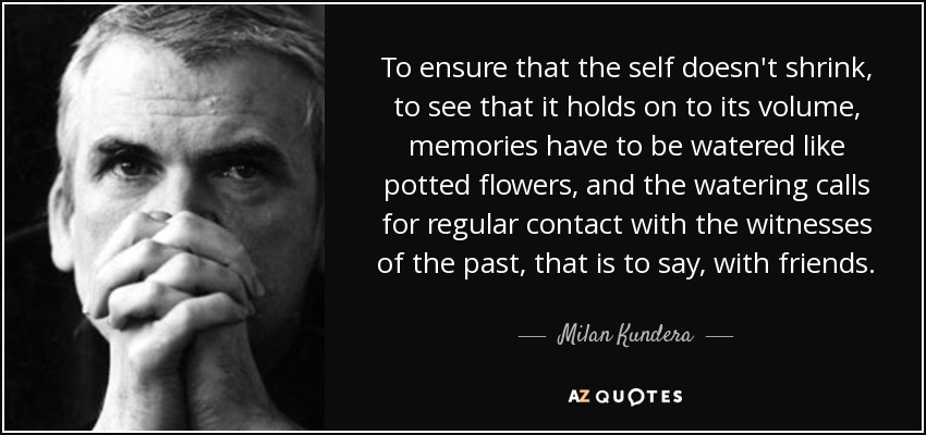 To ensure that the self doesn't shrink, to see that it holds on to its volume, memories have to be watered like potted flowers, and the watering calls for regular contact with the witnesses of the past, that is to say, with friends. - Milan Kundera