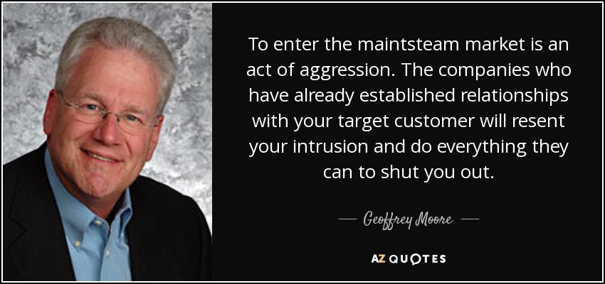 To enter the maintsteam market is an act of aggression. The companies who have already established relationships with your target customer will resent your intrusion and do everything they can to shut you out. - Geoffrey Moore