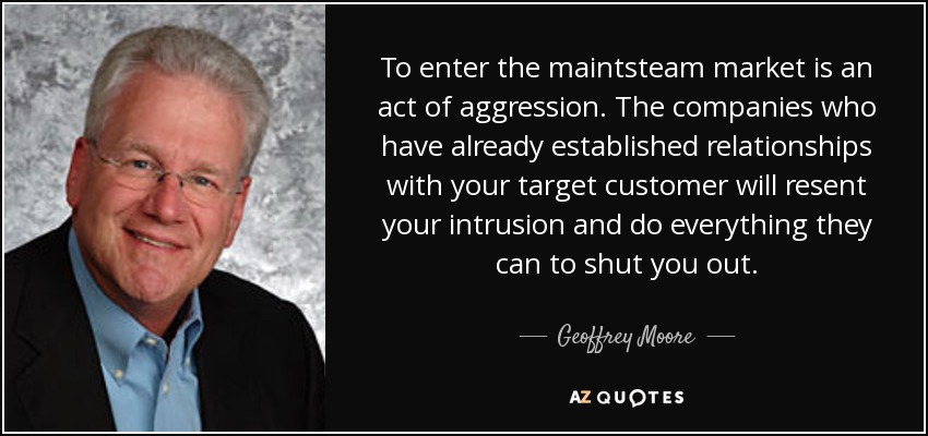 To enter the maintsteam market is an act of aggression. The companies who have already established relationships with your target customer will resent your intrusion and do everything they can to shut you out. - Geoffrey Moore