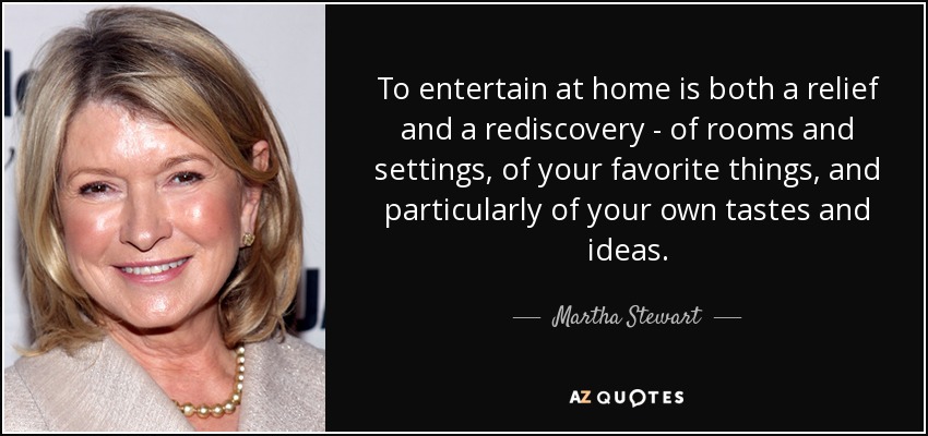 To entertain at home is both a relief and a rediscovery - of rooms and settings, of your favorite things, and particularly of your own tastes and ideas. - Martha Stewart