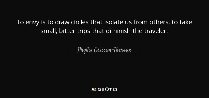 To envy is to draw circles that isolate us from others, to take small, bitter trips that diminish the traveler. - Phyllis Grissim-Theroux