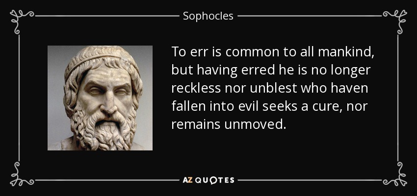 To err is common to all mankind, but having erred he is no longer reckless nor unblest who haven fallen into evil seeks a cure, nor remains unmoved. - Sophocles