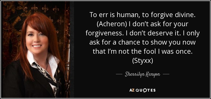 To err is human, to forgive divine. (Acheron) I don’t ask for your forgiveness. I don’t deserve it. I only ask for a chance to show you now that I’m not the fool I was once. (Styxx) - Sherrilyn Kenyon