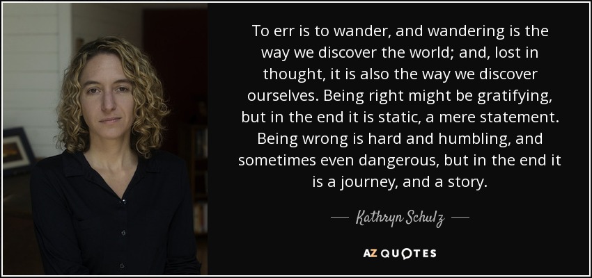 To err is to wander, and wandering is the way we discover the world; and, lost in thought, it is also the way we discover ourselves. Being right might be gratifying, but in the end it is static, a mere statement. Being wrong is hard and humbling, and sometimes even dangerous, but in the end it is a journey, and a story. - Kathryn Schulz