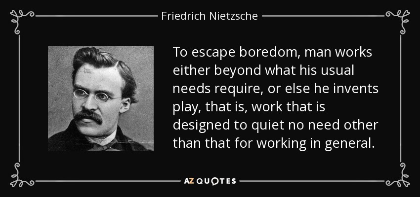 To escape boredom, man works either beyond what his usual needs require, or else he invents play, that is, work that is designed to quiet no need other than that for working in general. - Friedrich Nietzsche