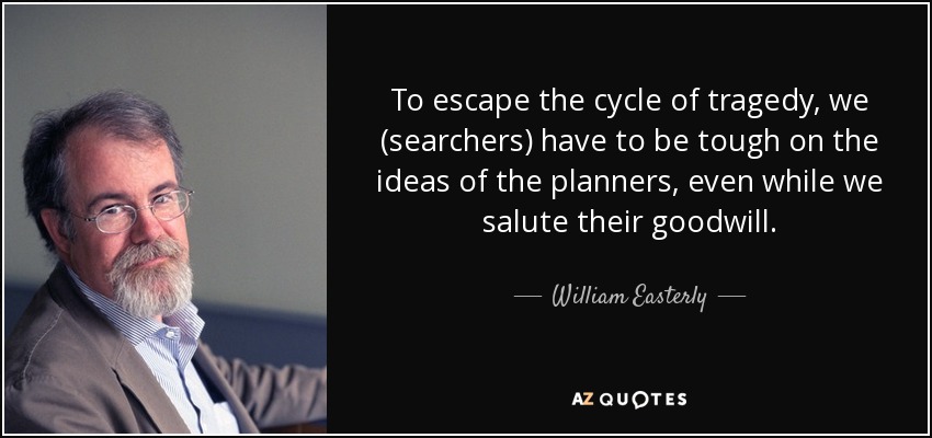 To escape the cycle of tragedy, we (searchers) have to be tough on the ideas of the planners, even while we salute their goodwill. - William Easterly