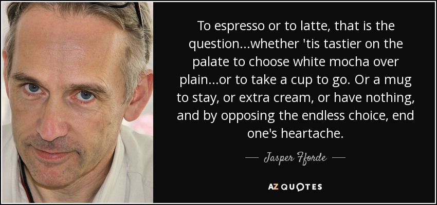 To espresso or to latte, that is the question...whether 'tis tastier on the palate to choose white mocha over plain...or to take a cup to go. Or a mug to stay, or extra cream, or have nothing, and by opposing the endless choice, end one's heartache. - Jasper Fforde