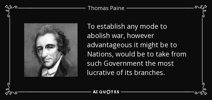 To establish any mode to abolish war, however advantageous it might be to Nations, would be to take from such Government the most lucrative of its branches. - Thomas Paine