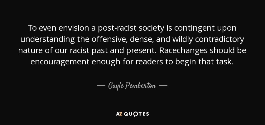 To even envision a post-racist society is contingent upon understanding the offensive, dense, and wildly contradictory nature of our racist past and present. Racechanges should be encouragement enough for readers to begin that task. - Gayle Pemberton
