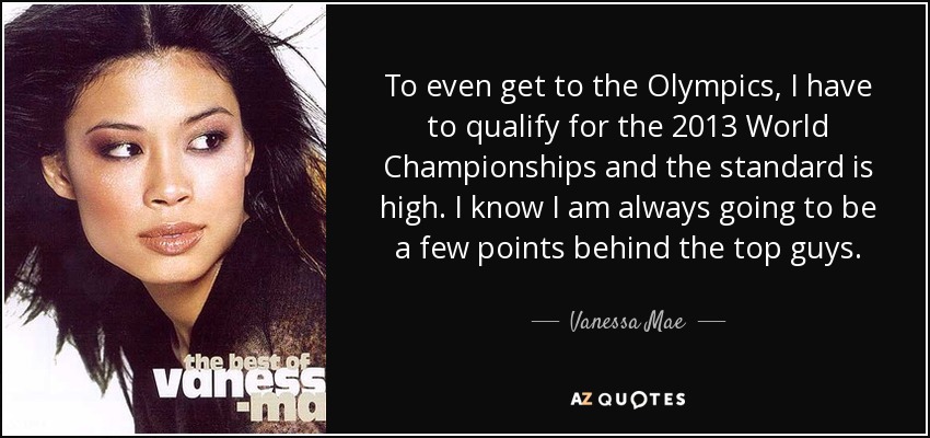 To even get to the Olympics, I have to qualify for the 2013 World Championships and the standard is high. I know I am always going to be a few points behind the top guys. - Vanessa Mae