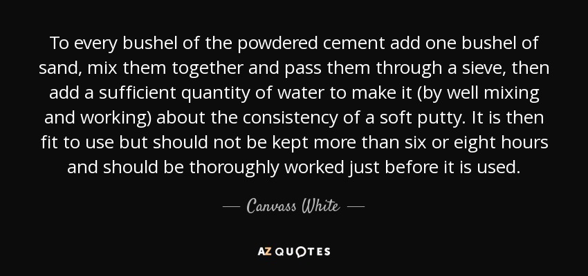 To every bushel of the powdered cement add one bushel of sand, mix them together and pass them through a sieve, then add a sufficient quantity of water to make it (by well mixing and working) about the consistency of a soft putty. It is then fit to use but should not be kept more than six or eight hours and should be thoroughly worked just before it is used. - Canvass White