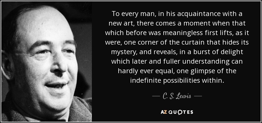 To every man, in his acquaintance with a new art, there comes a moment when that which before was meaningless first lifts, as it were, one corner of the curtain that hides its mystery, and reveals, in a burst of delight which later and fuller understanding can hardly ever equal, one glimpse of the indefinite possibilities within. - C. S. Lewis