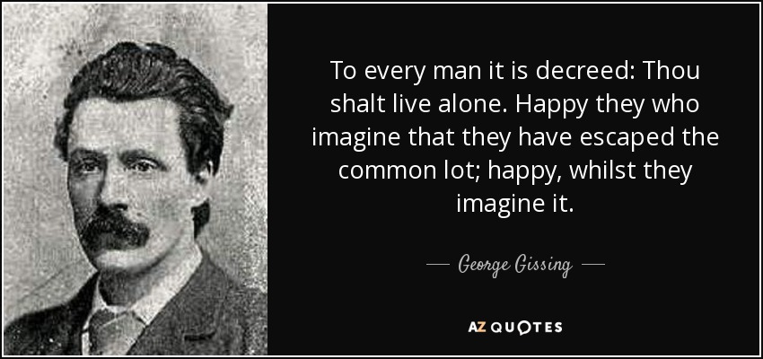 To every man it is decreed: Thou shalt live alone. Happy they who imagine that they have escaped the common lot; happy, whilst they imagine it. - George Gissing