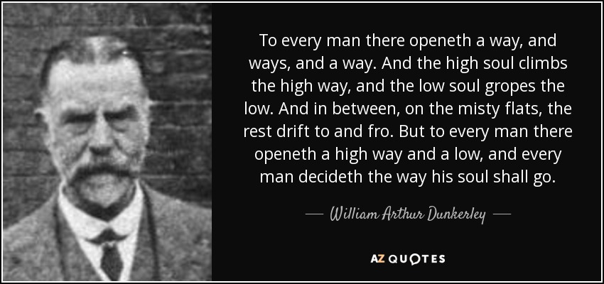 To every man there openeth a way, and ways, and a way. And the high soul climbs the high way, and the low soul gropes the low. And in between, on the misty flats, the rest drift to and fro. But to every man there openeth a high way and a low, and every man decideth the way his soul shall go. - William Arthur Dunkerley