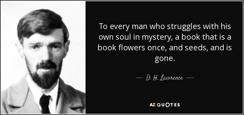 To every man who struggles with his own soul in mystery, a book that is a book flowers once, and seeds, and is gone. - D. H. Lawrence
