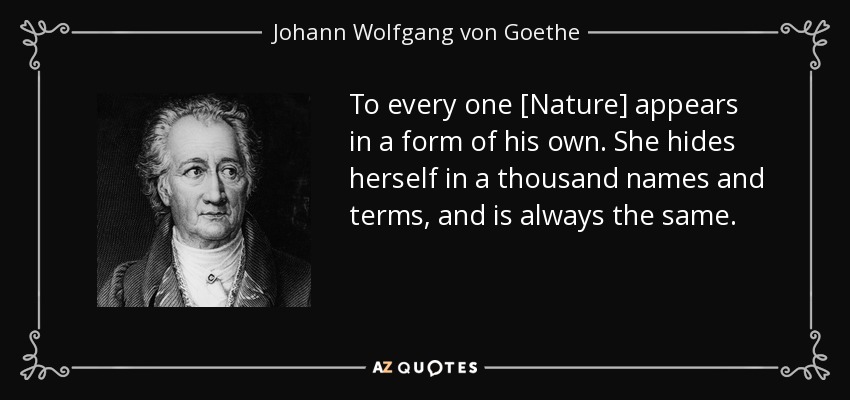 To every one [Nature] appears in a form of his own. She hides herself in a thousand names and terms, and is always the same. - Johann Wolfgang von Goethe