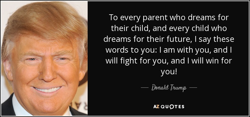 To every parent who dreams for their child, and every child who dreams for their future, I say these words to you: I am with you, and I will fight for you, and I will win for you! - Donald Trump