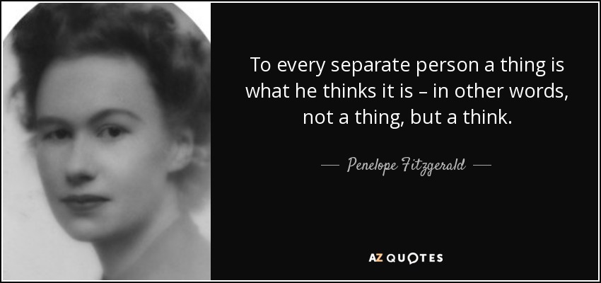 To every separate person a thing is what he thinks it is – in other words, not a thing, but a think. - Penelope Fitzgerald