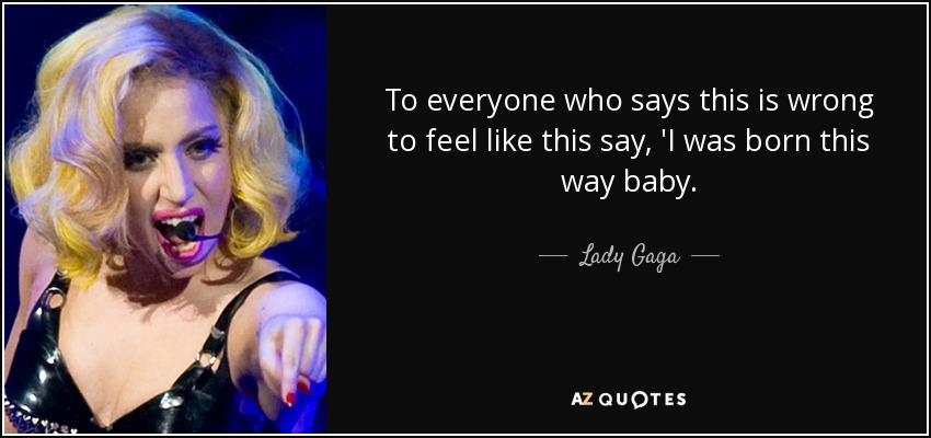 To everyone who says this is wrong to feel like this say, 'I was born this way baby. - Lady Gaga