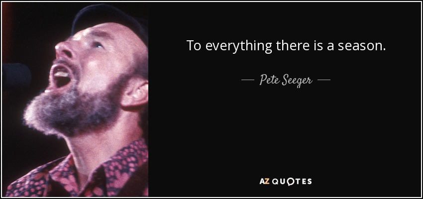 To everything there is a season. - Pete Seeger