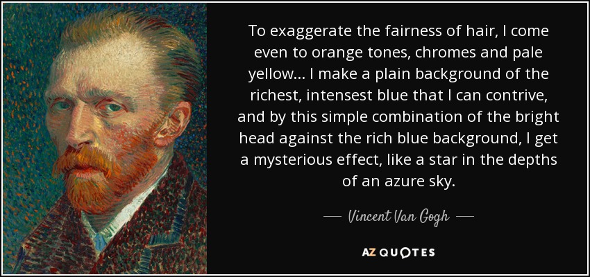 To exaggerate the fairness of hair, I come even to orange tones, chromes and pale yellow ... I make a plain background of the richest, intensest blue that I can contrive, and by this simple combination of the bright head against the rich blue background, I get a mysterious effect, like a star in the depths of an azure sky. - Vincent Van Gogh