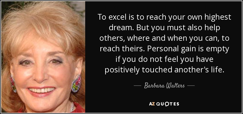To excel is to reach your own highest dream. But you must also help others, where and when you can, to reach theirs. Personal gain is empty if you do not feel you have positively touched another's life. - Barbara Walters