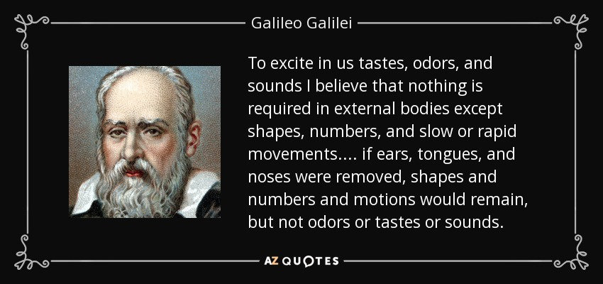 To excite in us tastes, odors, and sounds I believe that nothing is required in external bodies except shapes, numbers, and slow or rapid movements. ... if ears, tongues, and noses were removed, shapes and numbers and motions would remain, but not odors or tastes or sounds. - Galileo Galilei