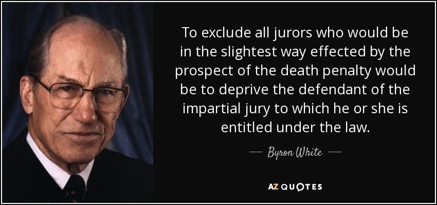 To exclude all jurors who would be in the slightest way effected by the prospect of the death penalty would be to deprive the defendant of the impartial jury to which he or she is entitled under the law. - Byron White