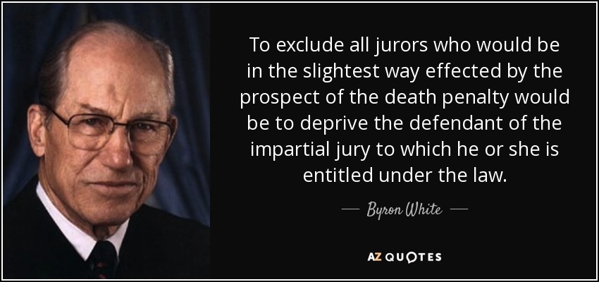 To exclude all jurors who would be in the slightest way effected by the prospect of the death penalty would be to deprive the defendant of the impartial jury to which he or she is entitled under the law. - Byron White