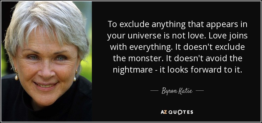 To exclude anything that appears in your universe is not love. Love joins with everything. It doesn't exclude the monster. It doesn't avoid the nightmare - it looks forward to it. - Byron Katie