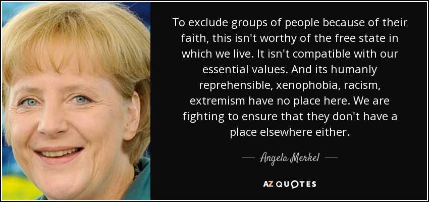 To exclude groups of people because of their faith, this isn't worthy of the free state in which we live. It isn't compatible with our essential values. And its humanly reprehensible, xenophobia, racism, extremism have no place here. We are fighting to ensure that they don't have a place elsewhere either. - Angela Merkel