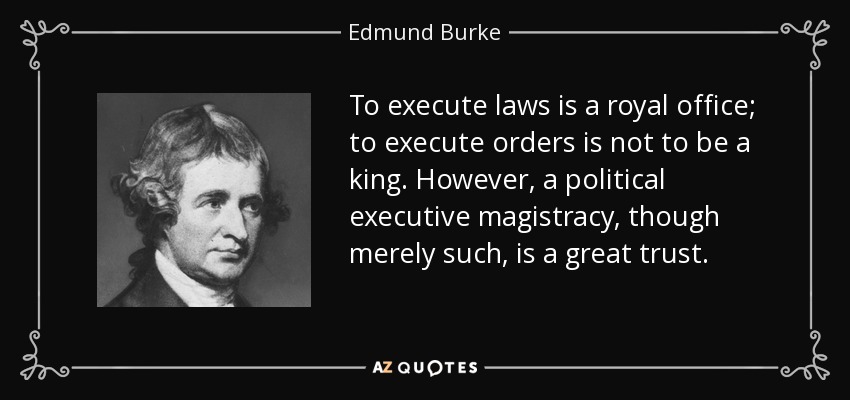 To execute laws is a royal office; to execute orders is not to be a king. However, a political executive magistracy, though merely such, is a great trust. - Edmund Burke