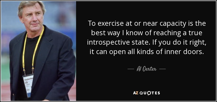 To exercise at or near capacity is the best way I know of reaching a true introspective state. If you do it right, it can open all kinds of inner doors. - Al Oerter