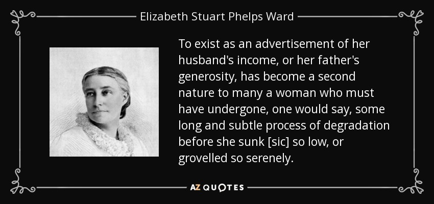 To exist as an advertisement of her husband's income, or her father's generosity, has become a second nature to many a woman who must have undergone, one would say, some long and subtle process of degradation before she sunk [sic] so low, or grovelled so serenely. - Elizabeth Stuart Phelps Ward