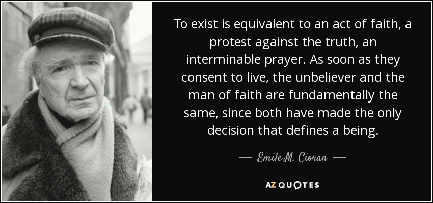 To exist is equivalent to an act of faith, a protest against the truth, an interminable prayer. As soon as they consent to live, the unbeliever and the man of faith are fundamentally the same, since both have made the only decision that defines a being. - Emile M. Cioran