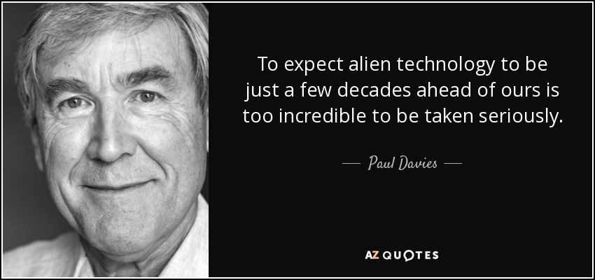 To expect alien technology to be just a few decades ahead of ours is too incredible to be taken seriously. - Paul Davies