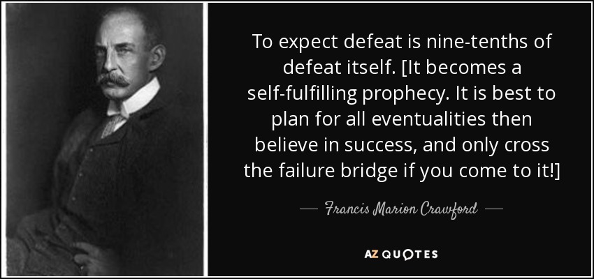 To expect defeat is nine-tenths of defeat itself. [It becomes a self-fulfilling prophecy. It is best to plan for all eventualities then believe in success, and only cross the failure bridge if you come to it!] - Francis Marion Crawford