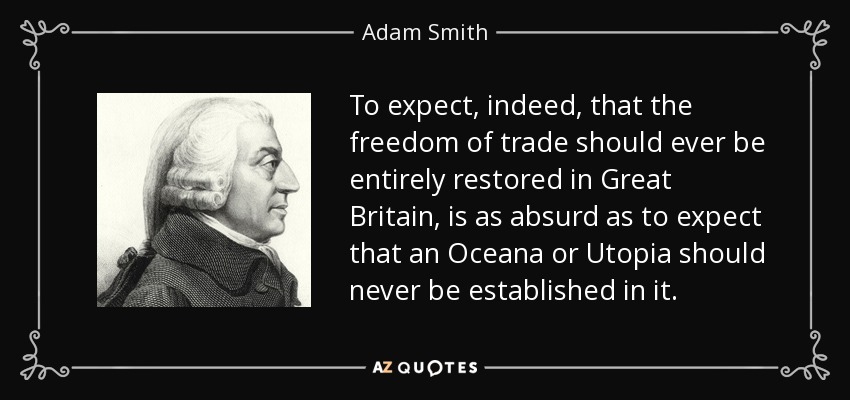To expect, indeed, that the freedom of trade should ever be entirely restored in Great Britain, is as absurd as to expect that an Oceana or Utopia should never be established in it. - Adam Smith