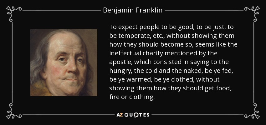 To expect people to be good, to be just, to be temperate, etc., without showing them how they should become so, seems like the ineffectual charity mentioned by the apostle, which consisted in saying to the hungry, the cold and the naked, be ye fed, be ye warmed, be ye clothed, without showing them how they should get food, fire or clothing. - Benjamin Franklin