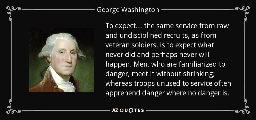 To expect ... the same service from raw and undisciplined recruits, as from veteran soldiers, is to expect what never did and perhaps never will happen. Men, who are familiarized to danger, meet it without shrinking; whereas troops unused to service often apprehend danger where no danger is. - George Washington