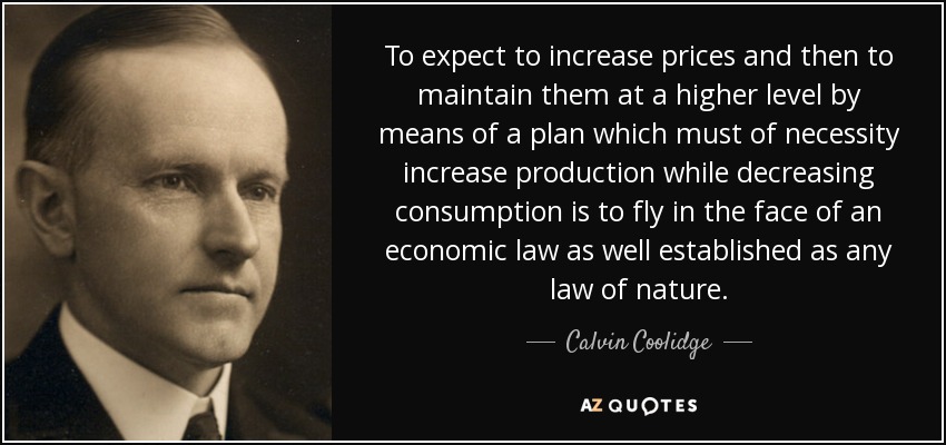 To expect to increase prices and then to maintain them at a higher level by means of a plan which must of necessity increase production while decreasing consumption is to fly in the face of an economic law as well established as any law of nature. - Calvin Coolidge