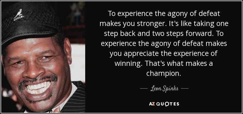 To experience the agony of defeat makes you stronger. It's like taking one step back and two steps forward. To experience the agony of defeat makes you appreciate the experience of winning. That's what makes a champion. - Leon Spinks