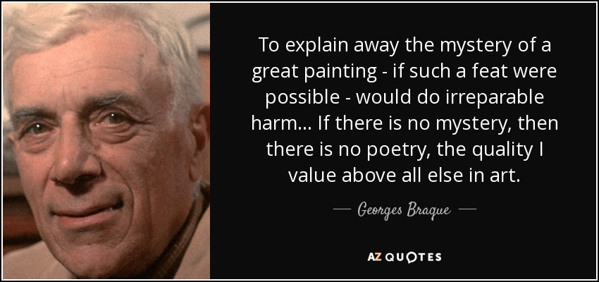 To explain away the mystery of a great painting - if such a feat were possible - would do irreparable harm... If there is no mystery, then there is no poetry, the quality I value above all else in art. - Georges Braque