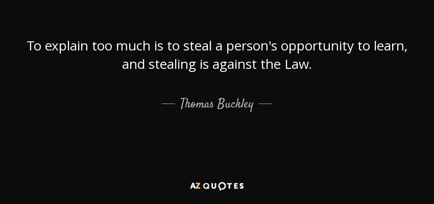 To explain too much is to steal a person's opportunity to learn, and stealing is against the Law. - Thomas Buckley