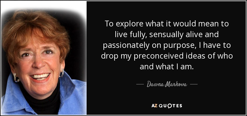 To explore what it would mean to live fully, sensually alive and passionately on purpose, I have to drop my preconceived ideas of who and what I am. - Dawna Markova