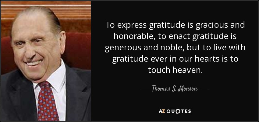 To express gratitude is gracious and honorable, to enact gratitude is generous and noble, but to live with gratitude ever in our hearts is to touch heaven. - Thomas S. Monson