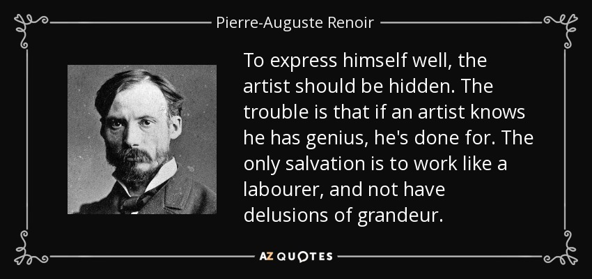 To express himself well, the artist should be hidden. The trouble is that if an artist knows he has genius, he's done for. The only salvation is to work like a labourer, and not have delusions of grandeur. - Pierre-Auguste Renoir