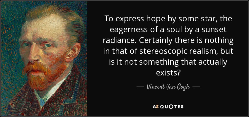 To express hope by some star, the eagerness of a soul by a sunset radiance. Certainly there is nothing in that of stereoscopic realism, but is it not something that actually exists? - Vincent Van Gogh