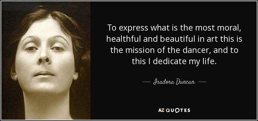 To express what is the most moral, healthful and beautiful in art this is the mission of the dancer, and to this I dedicate my life. - Isadora Duncan