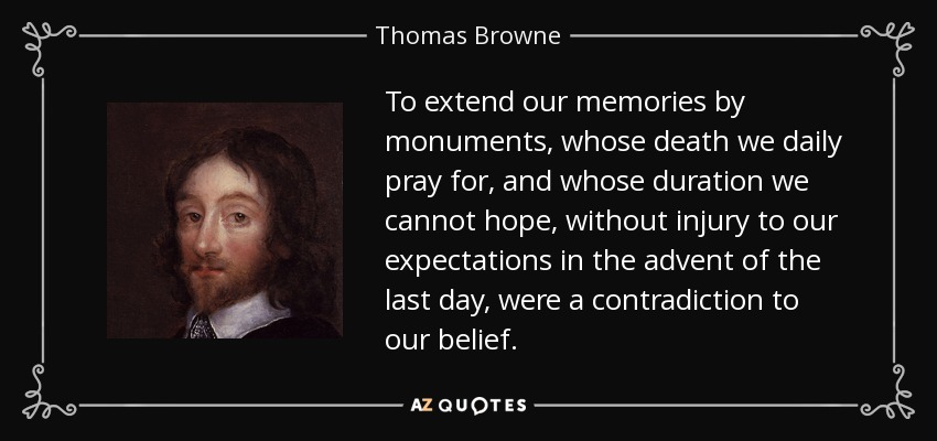 To extend our memories by monuments, whose death we daily pray for, and whose duration we cannot hope, without injury to our expectations in the advent of the last day, were a contradiction to our belief. - Thomas Browne